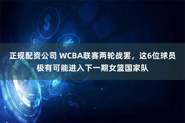 正规配资公司 WCBA联赛两轮战罢，这6位球员极有可能进入下一期女篮国家队