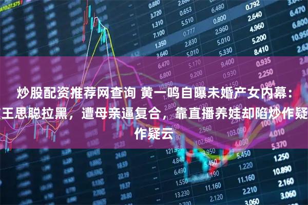 炒股配资推荐网查询 黄一鸣自曝未婚产女内幕：被王思聪拉黑，遭母亲逼复合，靠直播养娃却陷炒作疑云