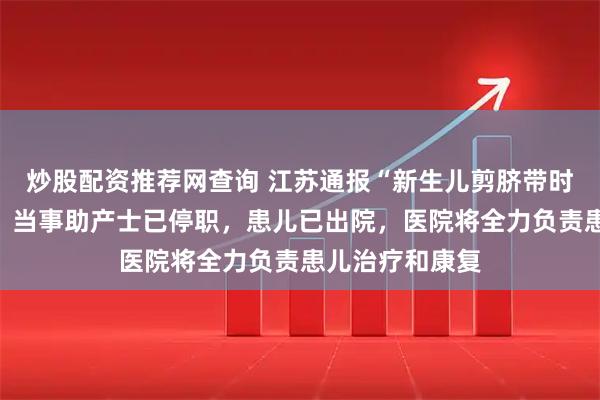 炒股配资推荐网查询 江苏通报“新生儿剪脐带时被剪断手指”：当事助产士已停职，患儿已出院，医院将全力负责患儿治疗和康复