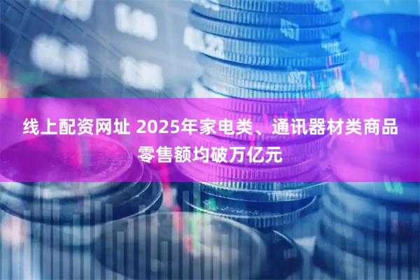 线上配资网址 2025年家电类、通讯器材类商品零售额均破万亿元