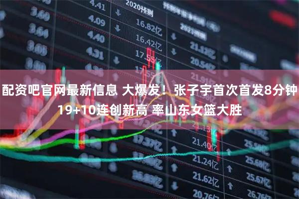 配资吧官网最新信息 大爆发！张子宇首次首发8分钟19+10连创新高 率山东女篮大胜