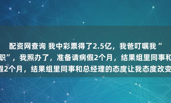 配资网查询 我中彩票得了2.5亿，我爸叮嘱我“先正常上班再以伤为由辞职”，我照办了，准备请病假2个月，结果组里同事和总经理的态度让我态度改变！