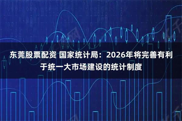 东莞股票配资 国家统计局：2026年将完善有利于统一大市场建设的统计制度