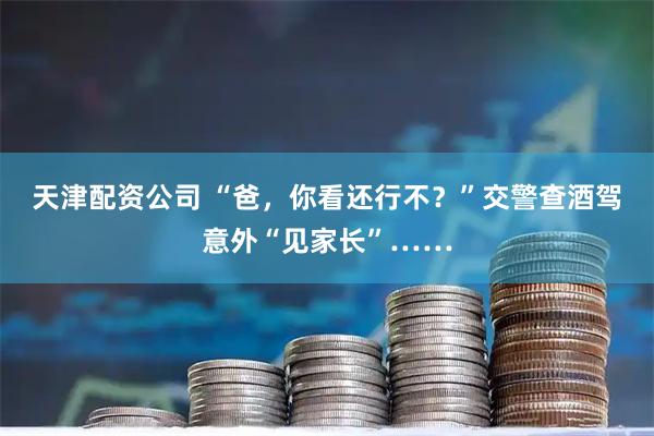 天津配资公司 “爸，你看还行不？”交警查酒驾意外“见家长”……