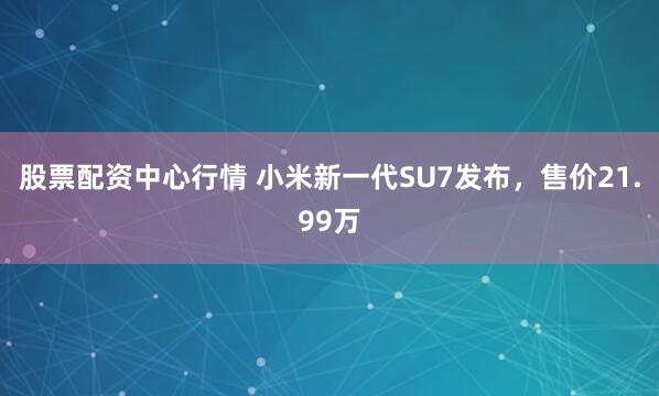 股票配资中心行情 小米新一代SU7发布，售价21.99万