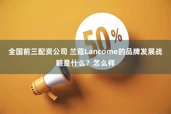 全国前三配资公司 兰蔻Lancome的品牌发展战略是什么？怎么样