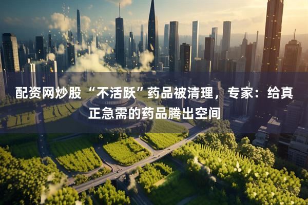 配资网炒股 “不活跃”药品被清理，专家：给真正急需的药品腾出空间