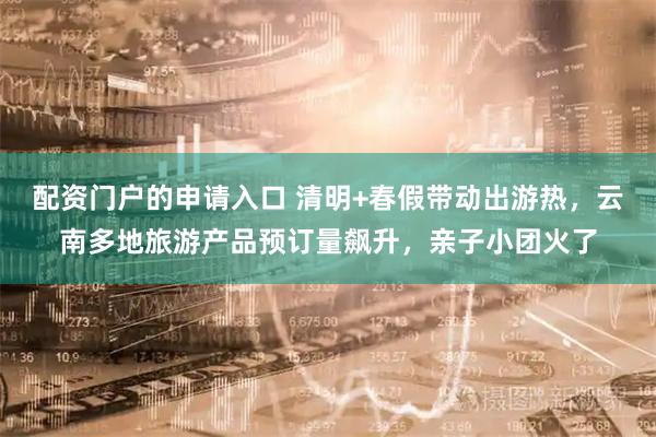配资门户的申请入口 清明+春假带动出游热，云南多地旅游产品预订量飙升，亲子小团火了